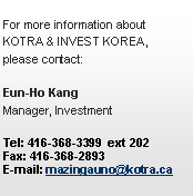 Text Box: For more information about
KOTRA & INVEST KOREA,
please contact:Eun-Ho Kang
Manager, InvestmentTel: 416-368-3399  ext 202
Fax: 416-368-2893
E-mail: mazingauno@kotra.ca